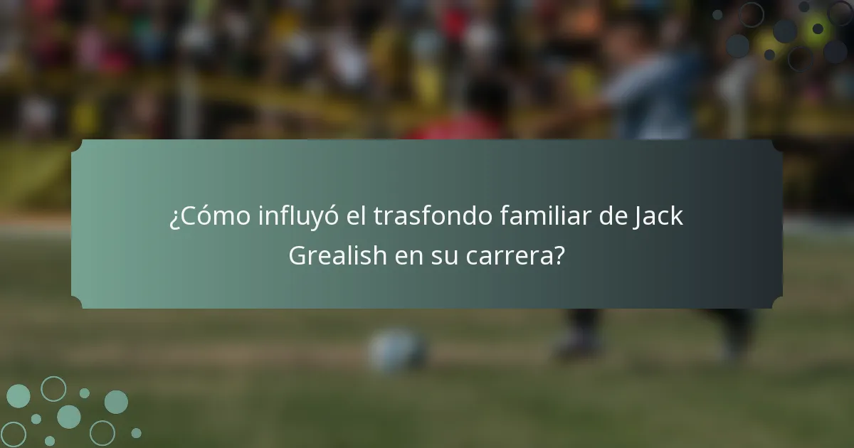 ¿Cómo influyó el trasfondo familiar de Jack Grealish en su carrera?